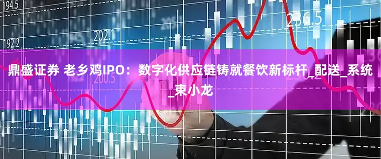 鼎盛证券 老乡鸡IPO：数字化供应链铸就餐饮新标杆_配送_系统_束小龙