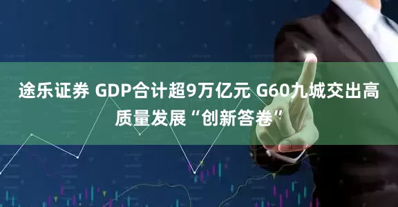 途乐证券 GDP合计超9万亿元 G60九城交出高质量发展“创新答卷”