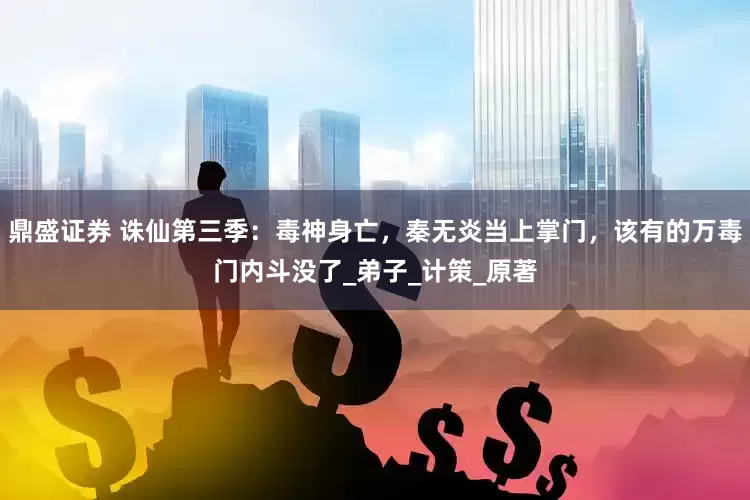 鼎盛证券 诛仙第三季：毒神身亡，秦无炎当上掌门，该有的万毒门内斗没了_弟子_计策_原著