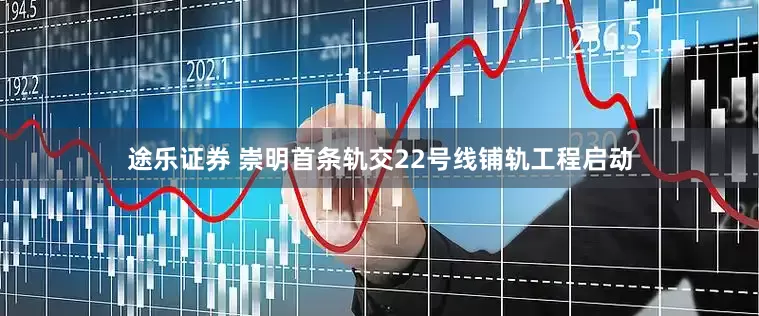 途乐证券 崇明首条轨交22号线铺轨工程启动