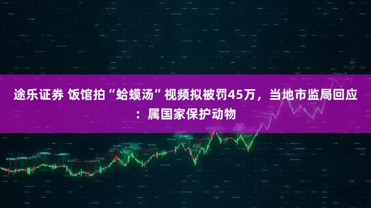 途乐证券 饭馆拍“蛤蟆汤”视频拟被罚45万，当地市监局回应：属国家保护动物