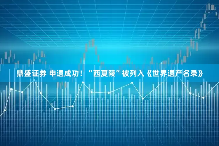 鼎盛证券 申遗成功！“西夏陵”被列入《世界遗产名录》