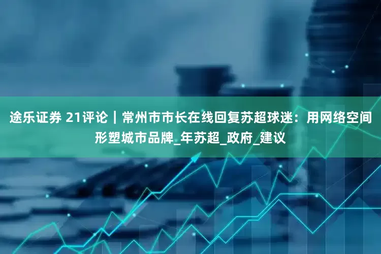 途乐证券 21评论｜常州市市长在线回复苏超球迷：用网络空间形塑城市品牌_年苏超_政府_建议