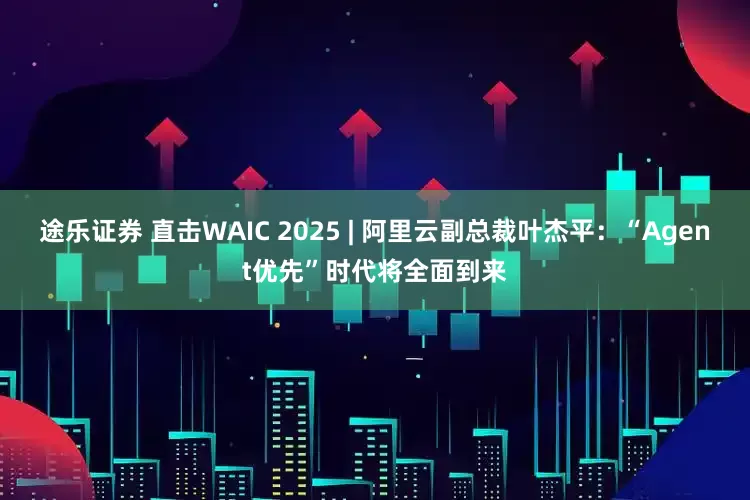 途乐证券 直击WAIC 2025 | 阿里云副总裁叶杰平：“Agent优先”时代将全面到来