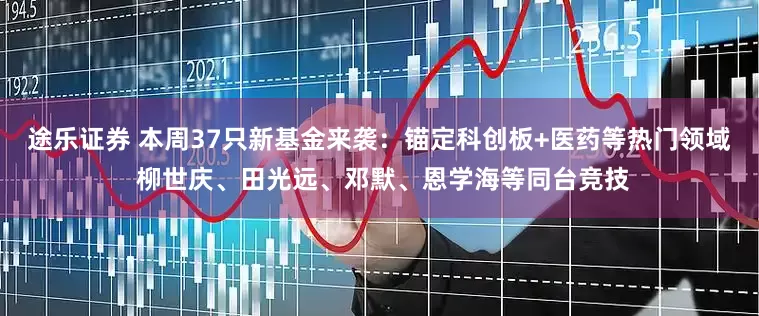 途乐证券 本周37只新基金来袭：锚定科创板+医药等热门领域 柳世庆、田光远、邓默、恩学海等同台竞技