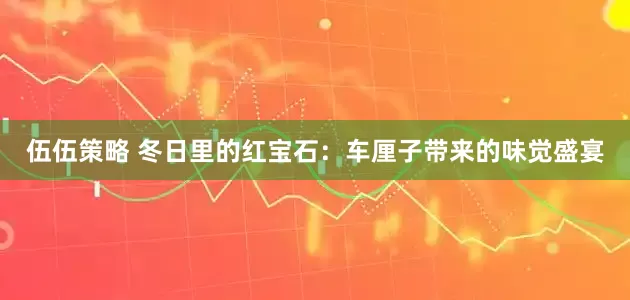 伍伍策略 冬日里的红宝石：车厘子带来的味觉盛宴