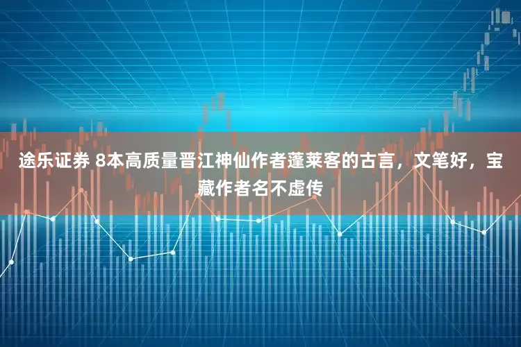 途乐证券 8本高质量晋江神仙作者蓬莱客的古言，文笔好，宝藏作者名不虚传