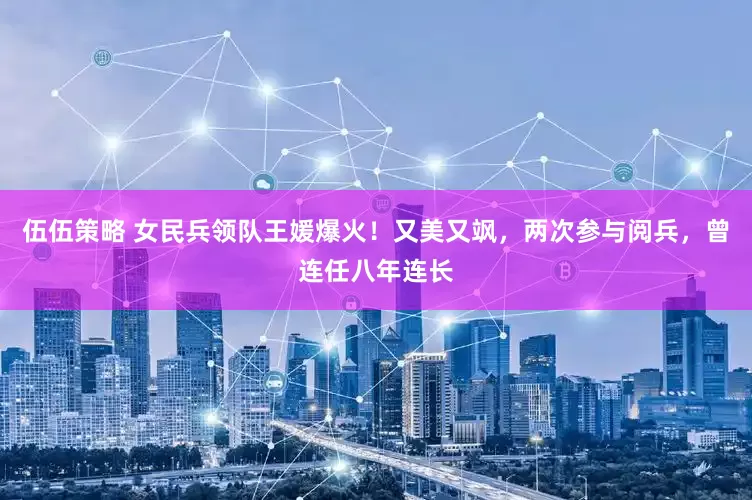 伍伍策略 女民兵领队王媛爆火！又美又飒，两次参与阅兵，曾连任八年连长