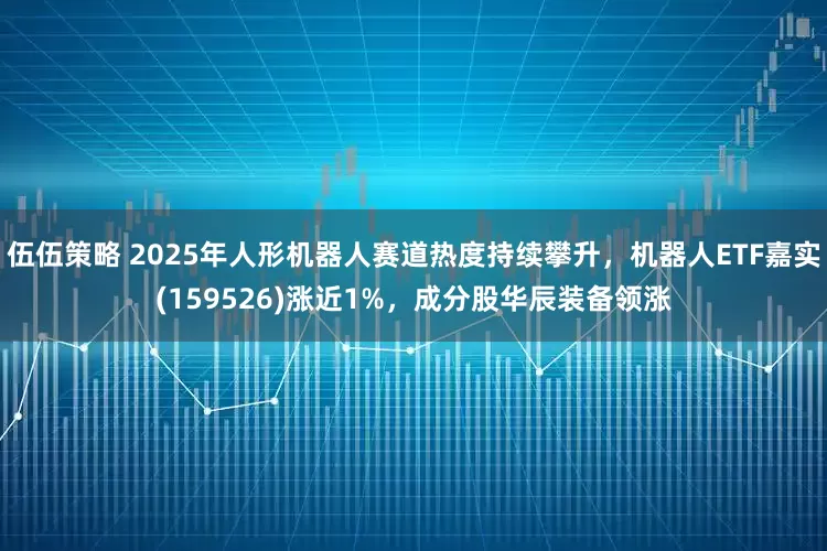 伍伍策略 2025年人形机器人赛道热度持续攀升，机器人ETF嘉实(159526)涨近1%，成分股华辰装备领涨